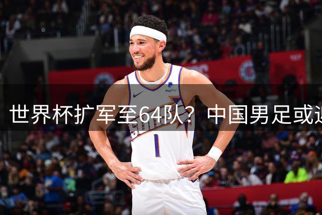 世界杯扩军至64队？中国男足或迎历史性机遇