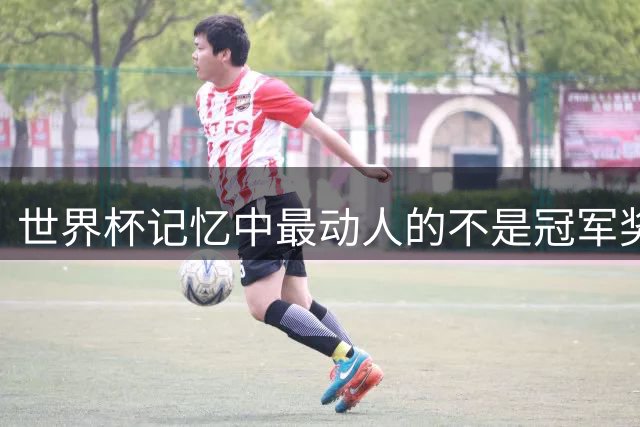 世界杯记忆中最动人的不是冠军奖杯 而是那些刻骨铭心的遗憾瞬间