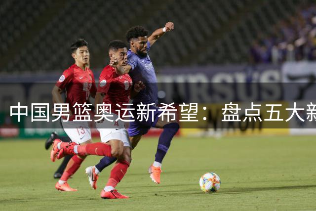 中国男篮奥运新希望：盘点五大新生代潜力球员