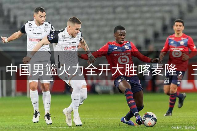 中国男篮火力全开大胜喀麦隆，三人组联手演绎进攻风暴