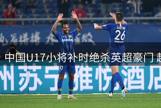 中国U17小将补时绝杀英超豪门 赵松源独造两球闪耀上海杯