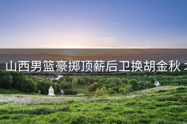 山西男篮豪掷顶薪后卫换胡金秋 北方豪门为争冠放手一搏