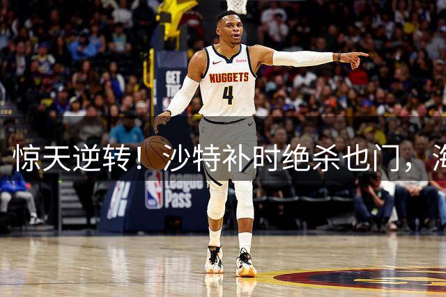 惊天逆转！沙特补时绝杀也门，海湾杯上演经典翻盘