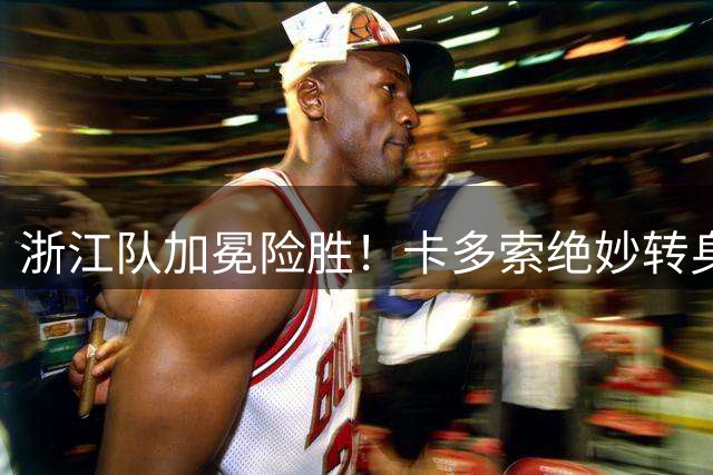 浙江队加冕险胜！卡多索绝妙转身制胜 陶强龙手术刀助攻惊艳全场