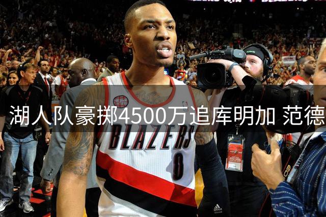 湖人队豪掷4500万追库明加 范德比尔特或成交易筹码