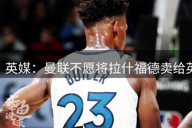 英媒：曼联不愿将拉什福德卖给英超队，担心他进球或使俱乐部蒙羞