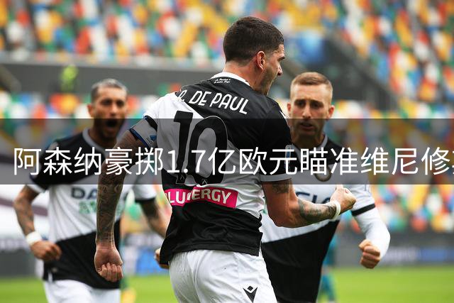 阿森纳豪掷1.7亿欧元瞄准维尼修斯，英超转会市场再掀波澜
