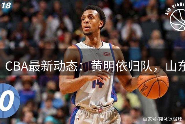 CBA最新动态：黄明依归队，山东新援敲定，余嘉豪报到国家队